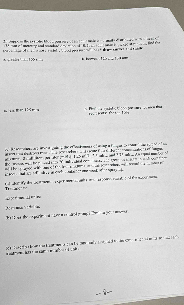 2.) Suppose the systolic blood pressure of an adult male is normally distributed with a mean of
138 mm of mercury and standard deviation of 10. If an adult male is picked at random, find the
percentage of men whose systolic blood pressure will be: * draw curves and shade
a. greater than 155 mm b. between 120 and 130 mm
c. less than 125 mm d. Find the systolic blood pressure for men that
represents: the top 10%
3.) Researchers are investigating the effectiveness of using a fungus to control the spread of an
insect that destroys trees. The researchers will create four different concentrations of fungus
mixtures: 0 milliliters per liter (ml/L), 1.25 ml/L, 2.5 ml/L, and 3.75 ml/L. An equal number of
the insects will be placed into 20 individual containers. The group of insects in each container
will be sprayed with one of the four mixtures, and the researchers will record the number of
insects that are still alive in each container one week after spraying.
(a) Identify the treatments, experimental units, and response variable of the experiment.
Treatments:
Experimental units:
Response variable:
(b) Does the experiment have a control group? Explain your answer.
(c) Describe how the treatments can be randomly assigned to the experimental units so that each
treatment has the same number of units.