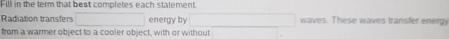 Fill in the term that best completes each statement. 
Radiation transfers energy by □  □  waves. These waves transfer energy 
from a warmer object to a cooler object, with or without □ 