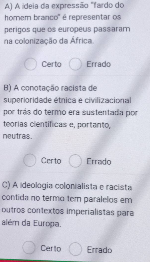 A ideia da expressão "fardo do
homem branco" é representar os
perigos que os europeus passaram
na colonização da África.
Certo Errado
B) A conotação racista de
superioridade étnica e civilizacional
por trás do termo era sustentada por
teorias científicas e, portanto,
neutras.
Certo Errado
C) A ideologia colonialista e racista
contida no termo tem paralelos em
outros contextos imperialistas para
além da Europa.
Certo Errado