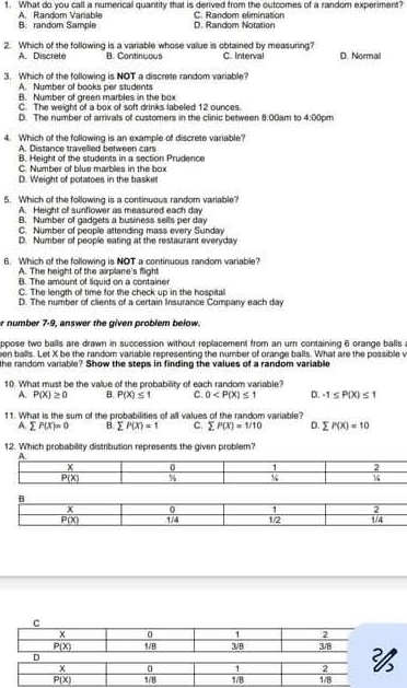 What do you call a numerical quantity that is derived from the outcomes of a random experiment?
A. Random Variable B: random Sample D. Random Notation C. Random elimination
2. Which of the following is a variable whose value is obtained by measuring? C. Interval D. Normal
A. Discrete B. Continuous
3. Which of the following is NOT a discrete random variable?
A. Number of books per students
B. Number of green marbles in the box
C. The weight of a box of soft drinks labeled 12 ounces.
D. The number of arrivals of customers in the clinic between 8:00am to 4:00pm
4. Which of the following is an example of discrete variable
A. Distance travelled between cars
B. Height of the students in a section Prudence
C. Number of blue marbles in the box
D. Weight of potatoes in the baskes
5. Which of the following is a continuous random variable?
A. Height o sunflower as measured each day
B. Number of gadgets a business sells per day
C. Number of people attending mass every Sunday
D. Number of people eating at the restaurant everyday
6. Which of the following is NOT a continuous random variable?
A. The height of the airplane's flight
B. The amount of liquid on a container
C. The length of time for the check up in the hospital
D. The number of clients of a certain Insurance Company each day
r number 7-9, answer the given problem below.
ppose two balls are drawn in succession without replacement from an ur containing 6 orange balls ;
een balls. Let X be the random variable representing the number of orange balls. What are the possible v
the random variable? Show the steps in finding the values of a random variable
10. What must be the value of the probability of each random variable?
A. P(X)≥ 0 B. P(X)≤ 1 C. 0 D. -1≤ P(x)≤ 1
11. What is the sum of the probabilities of all values of the random variable?
A. sumlimits F(x)=0 B. sumlimits P(X)=1 C. sumlimits P(x)=1/10 D. sumlimits P(X)=10
12. Which probability distribution represents the given problem?