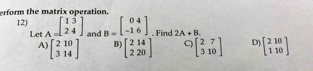 erform the matrix operation.
12) A=beginbmatrix 13 24endbmatrix and
B=beginbmatrix 04 -16endbmatrix
Let . Find 2A+B.
A) beginbmatrix 210 314endbmatrix beginbmatrix 214 220endbmatrix beginbmatrix 2&7 3&10endbmatrix D) beginbmatrix 210 110endbmatrix
B)
C)