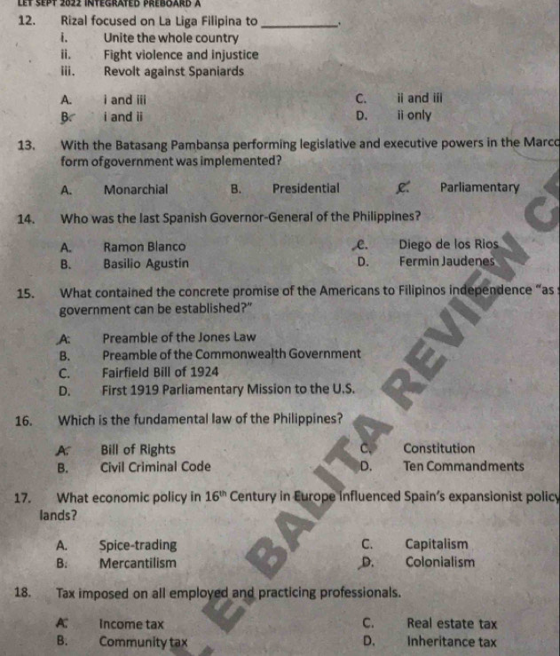 Let sept 2022 intégrated préboard à
12. Rizal focused on La Liga Filipina to_
i. Unite the whole country
i. Fight violence and injustice
Ⅲ. Revolt against Spaniards
A. i and iii C. ii and iii
B i and ii D. ⅱ only
13. With the Batasang Pambansa performing legislative and executive powers in the Marco
form of government was implemented?
A. Monarchial B. Presidential Parliamentary
14. Who was the last Spanish Governor-General of the Philippines?
A. Ramon Blanco C. Diego de los Rios
B. Basilio Agustín D. Fermin Jaudenes
15. What contained the concrete promise of the Americans to Filipinos independence “as s
government can be established?”
A: Preamble of the Jones Law
B. Preamble of the Commonwealth Government
C. Fairfield Bill of 1924
D. First 1919 Parliamentary Mission to the U.S.
16. Which is the fundamental law of the Philippines?
A. Bill of Rights C、 Constitution
B. Civil Criminal Code D. Ten Commandments
17. What economic policy in 16^(th) Century in Europe influenced Spain’s expansionist policy
lands?
A. Spice-trading C. Capitalism
B. Mercantilism D. Colonialism
18. Tax imposed on all employed and practicing professionals.
A: , Income tax C. Real estate tax
B. Community tax D. Inheritance tax