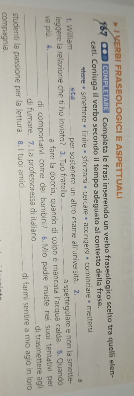 > I VERBI FRASEOLOGICI E ASPETTUALI 
167 QOP COMPLETARE Completa le frasi inserendo un verbo fraseologico scelto tra quelli elen- 
cati. Coniuga il verbo secondo il tempo adeguato al contesto della frase. 
stare • smettere • finire • sforzarsi • cercare • accingersi • cominciare • mettersi 
_a 
1. William _sta_ per sostenere un altro esame all’università. 2. 
a spettegolare e non la smette- 
leggere la relazione che ti ho inviato? 3. Tuo fratello_ 
va più. 4, _a fare la doccia, quando di colpo è mancata l’acqua calda. 5.Quando 
di comportarvi come dei bambini? 6. Mio padre insiste nei suoi tentativi per 
_di fumare. 7. La professoressa di italiano _di trasmettere agli 
studenti la passione per la lettura. 8. I tuoi amici _di farmi sentire a mio agio in loro 
compagnia.