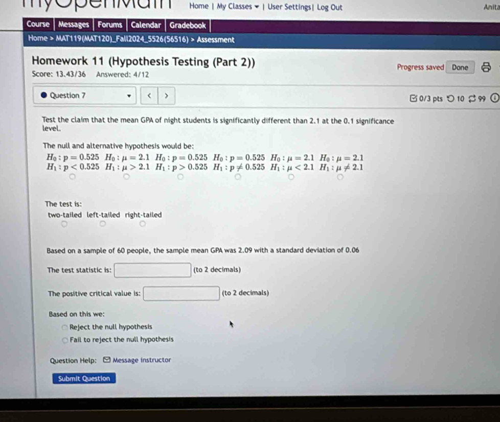 myopenMam Home | My Classes ▼| User Settings| Log Out Anita 
Course Messages Forums Calendar Gradebook 
Home > MAT119(MAT120)_Fall2024_5526(56516) > Assessment 
Homework 11 (Hypothesis Testing (Part 2)) Done 
Progress saved 
Score: 13.43/36 Answered: 4/12 
Question 7 < > □ 0/3 pts つ 10 99 
Test the claim that the mean GPA of night students is significantly different than 2.1 at the 0.1 significance 
level. 
The null and alternative hypothesis would be:
H_0:p=0.525H_0:mu =2.1H_0:p=0.525 H_0:p=0.525H_0:mu =2.1H_0:mu =2.1
H_1:p<0.525H_1:mu >2.1H_1:p>0.525 H_1:p!= 0.525H_1:mu <2.1H_1:mu != 2.1
The test is: 
two-tailed left-tailed right-tailed 
Based on a sample of 60 people, the sample mean GPA was 2.09 with a standard deviation of 0.06
The test statistic is: (to 2 decimals) 
The positive critical value is: (to 2 decimals) 
Based on this we: 
Reject the null hypothesis 
Fail to reject the null hypothesis 
Question Help: [ Message instructor 
Submit Question