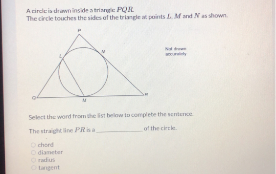 A circle is drawn inside a triangle PQR
The circle touches the sides of the triangle at points L, M and N as shown.
Not drawn
accurately
Select the word from the list below to complete the sentence.
The straight line PR is a_of the circle.
O chord
O diameter
O radius
○ tangent