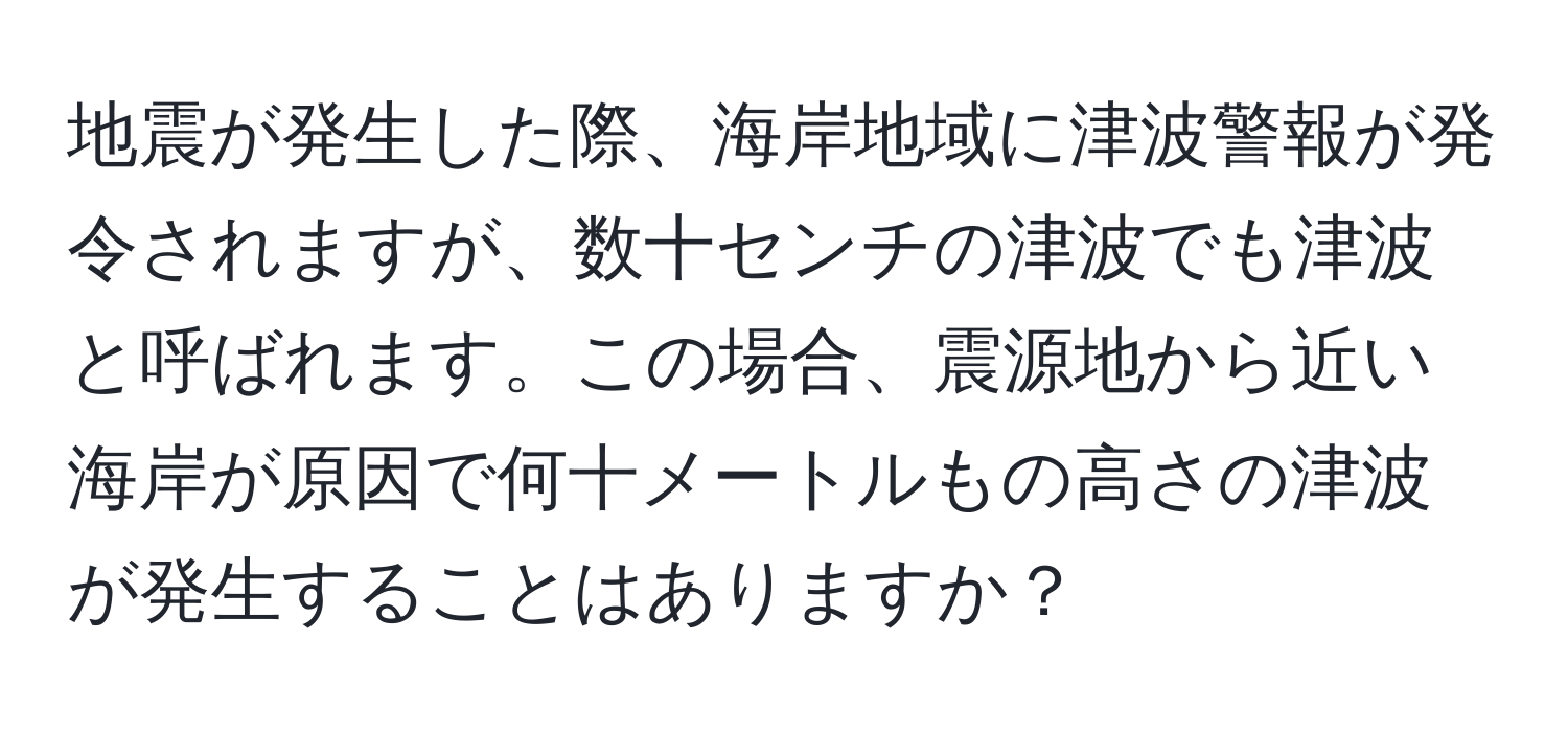 地震が発生した際、海岸地域に津波警報が発令されますが、数十センチの津波でも津波と呼ばれます。この場合、震源地から近い海岸が原因で何十メートルもの高さの津波が発生することはありますか？