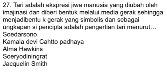 Tari adalah ekspresi jiwa manusia yang diubah oleh
imajinasi dan diberi bentuk melalui media gerak sehingga
menjadibentu k gerak yang simbolis dan sebagai
ungkapan si pencipta adalah pengertian tari menurut...
Soedarsono
Kamala devi Cahtto padhaya
Alma Hawkins
Soeryodiningrat
Jacquelin Smith