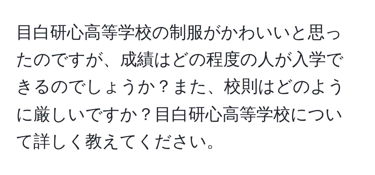 目白研心高等学校の制服がかわいいと思ったのですが、成績はどの程度の人が入学できるのでしょうか？また、校則はどのように厳しいですか？目白研心高等学校について詳しく教えてください。