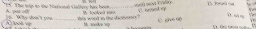 tell
T5. The trip to the National Gallery has been ntil next Friday D. found out
A. put off B. looked into C. turned up le of You
16. Why don't you_ this word in the dictionary ? The
D. set up rh
A look up B. make up
C. give up