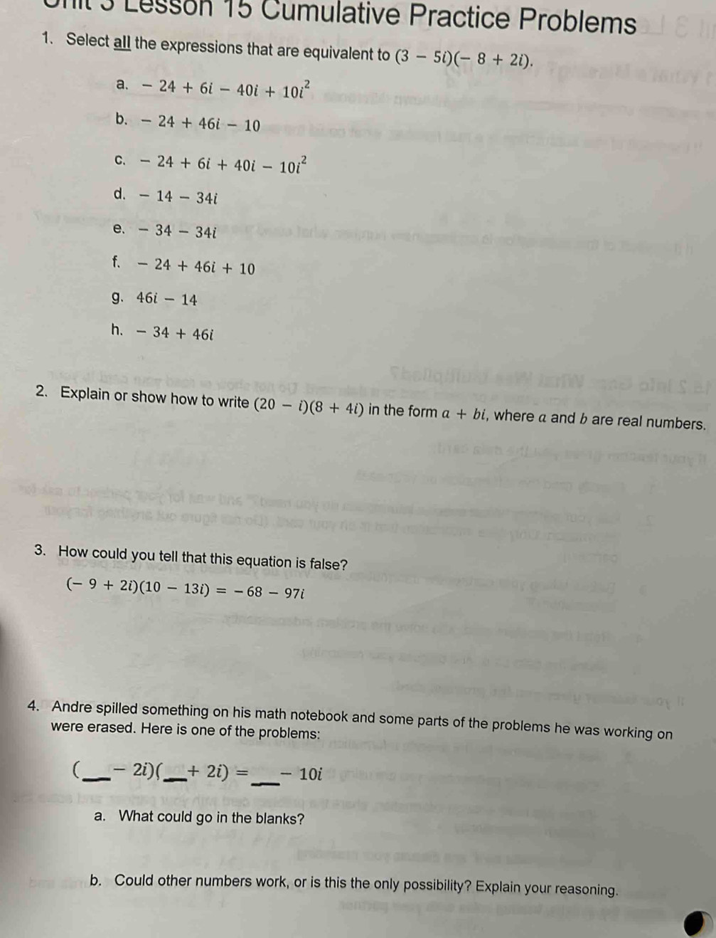 it 3 Lesson 15 Cumulative Practice Problems
1. Select all the expressions that are equivalent to (3-5i)(-8+2i).
a. -24+6i-40i+10i^2
b. -24+46i-10
C. -24+6i+40i-10i^2
d. -14-34i
e. -34-34i
f. -24+46i+10
g. 46i-14
h. -34+46i
2. Explain or show how to write (20-i)(8+4i) in the form a+bi , where a and b are real numbers.
3. How could you tell that this equation is false?
(-9+2i)(10-13i)=-68-97i
4. Andre spilled something on his math notebook and some parts of the problems he was working on
were erased. Here is one of the problems:
_
(_  - 2i)(,_  +2i)= -10i
a. What could go in the blanks?
b. Could other numbers work, or is this the only possibility? Explain your reasoning.