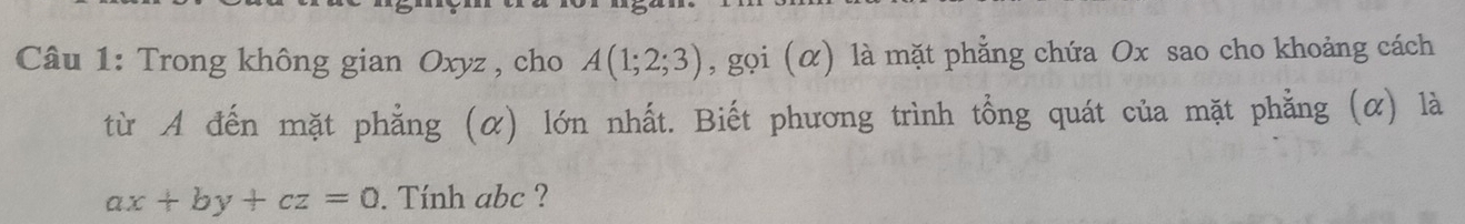 Trong không gian Oxyz , cho A(1;2;3) , gọi (α) là mặt phẳng chứa Ox sao cho khoảng cách 
từ A đến mặt phẳng (α) lớn nhất. Biết phương trình tổng quát của mặt phẳng (α) là
ax+by+cz=0. Tính abc ?