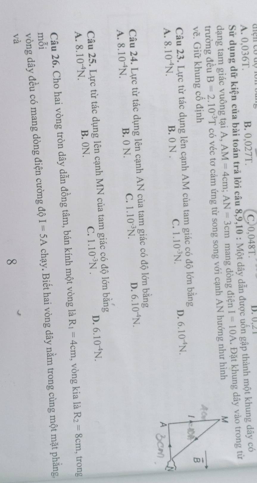 A. 0,036T. B. 0,027T. C, 0,048T. D. 0, 2 1
Sử dụng dữ kiện của bài toán trả lời câu 8, 9, 10 : Một dây dẫn được uốn gập thành một khung dây có
dạng tam giác vuông tại A, AM=4cm; AN=3cm mang dòng điện I=10A. Đặt khung dây vào trong từ
trường đều B=2.10^(-3)T có véc tơ cảm ứng từ song song với cạnh AN hướng như hình
vẽ. Giữ khung cổ định
Câu 23. Lực từ tác dụng lên cạnh AM của tam giác có độ lớn bằng
A. 8.10^(-4)N. B. 0 N. C. 1.10^(-3)N.
D. 6.10^(-4)N. 
Câu 24. Lực từ tác dụng lên cạnh AN của tam giác có độ lớn bằng
A. 8.10^(-4)N. B. 0 N. C. 1.10^(-3)N. D. 6.10^(-4)N. 
Câu 25. Lực từ tác dụng lên cạnh MN của tam giác có độ lớn bằng
A. 8.10^(-4)N. B. 0N. C. 1.10^(-3)N. D. 6.10^(-4)N. 
Câu 26. Cho hai vòng tròn dây dẫn đồng tâm, bán kính một vòng là R_1=4cm , vòng kia là R_2=8cm , trong
mỗi I=5AcI mạy. Biết hai vòng dây nằm trong cùng một mặt phăng,
vòng dây đều có mang dòng điện cường độ
và