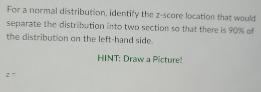 For a normal distribution, identify the z-score location that would 
separate the distribution into two section so that there is 90% of 
the distribution on the left-hand side. 
HINT: Draw a Picture!
z=