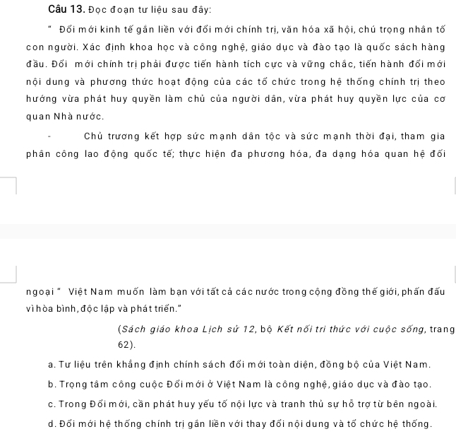 Đọc đoạn tư liệu sau đây:
Đối mới kinh tế gần liền với đối mới chính trị, văn hóa xã hội, chú trọng nhân tố
con người. Xác định khoa học và công nghệ, giáo dục và đào tạo là quốc sách hàng
đầu. Đổi mới chính trị phải được tiến hành tích cực và vững chắc, tiến hành đổi mới
nội dung và phương thức hoạt động của các tổ chức trong hệ thống chính trị theo
hướng vừa phát huy quyền làm chủ của người dân, vừa phát huy quyền lực của cơ
quan Nhà nước.
Chủ trương kết hợp sức mạnh dân tộc và sức mạnh thời đại, tham gia
phân công lao động quốc tế; thực hiện đa phương hóa, đa dạng hóa quan hệ đối
ngoại " Việt Nam muốn làm bạn với tất cả các nước trong cộng đồng thế giới, phấn đấu
vì hòa bình, độc lập và phát triển."
(Sách giáo khoa Lịch sứ 12, bộ Kết nối tri thức với cuộc sống, trang
62).
a. Tư liệu trên khẳng định chính sách đổi mới toàn diện, đồng bộ của Việt Nam.
b. Trọng tâm công cuộc Đổi mới ở Việt Nam là công nghệ, giáo dục và đào tạo.
c. Trong Đổi mới, cần phát huy yếu tố nội lực và tranh thủ sự hỗ trợ từ bên ngoài.
d. Đổi mới hệ thống chính trị gắn liền với thay đổi nội dung và tổ chức hệ thống.