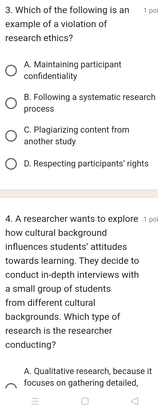 Which of the following is an 1 poi
example of a violation of
research ethics?
A. Maintaining participant
confidentiality
B. Following a systematic research
process
C. Plagiarizing content from
another study
D. Respecting participants’ rights
4. A researcher wants to explore 1 po
how cultural background
influences students’ attitudes
towards learning. They decide to
conduct in-depth interviews with
a small group of students
from different cultural
backgrounds. Which type of
research is the researcher
conducting?
A. Qualitative research, because it
focuses on gathering detailed,
≡