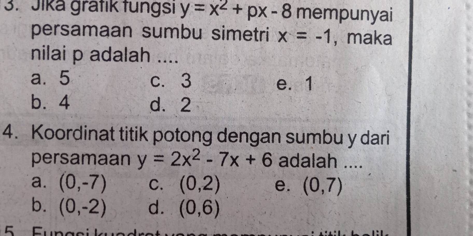 Jika grätik tungsı y=x^2+px-8 mempunyai
persamaan sumbu simetri x=-1 , maka
nilai p adalah ....
a. 5 c. 3
e. 1
b. 4
d. 2
4. Koordinat titik potong dengan sumbu y dari
persamaan y=2x^2-7x+6 adalah ....
a. (0,-7) (0,2) e. (0,7)
C.
b. (0,-2) d. (0,6)