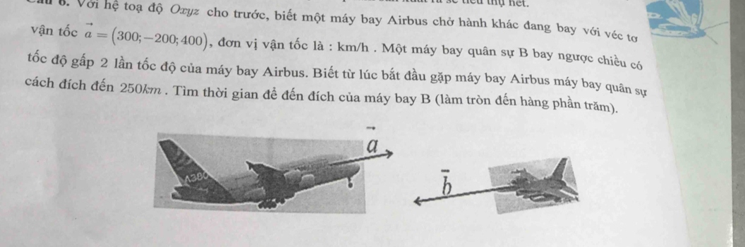 ớ. Với hệ toạ độ Oxyz cho trước, biết một máy bay Airbus chở hành khác đang bay với véc tơ 
vận tốc vector a=(300;-200;400) , đơn vị vận tốc là : km/h. Một máy bay quân sự B bay ngược chiều có 
tốc độ gấp 2 lần tốc độ của máy bay Airbus. Biết từ lúc bắt đầu gặp máy bay Airbus máy bay quân sự 
cách đích đến 250km. Tìm thời gian để đến đích của máy bay B (làm tròn đến hàng phần trăm). 
D