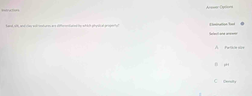 Instructions Answer Options
Sand, silt, and clay soil textures are differentiated by which physical property? Elimination Tool
Select one answer
A Particle size
B pH
C Density