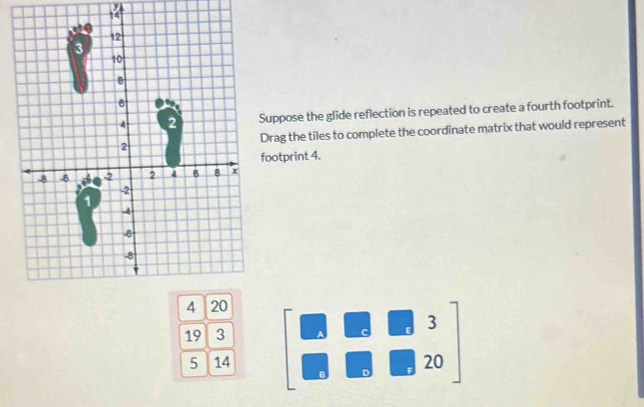 uppose the glide reflection is repeated to create a fourth footprint. 
rag the tiles to complete the coordinate matrix that would represent 
ootprint 4.
19 3
5 14 beginbmatrix □ &□ &3 □ &□ &20endbmatrix