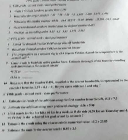 ifth prade : sécond work : Has pertormance 
A Write 3 decimal aumbers greater than 3:315
t Heterntus the larger number A A9 A 38 A 38 A 3 A 868 N AB N 34N N M 
3 Heterndns te smaler namber 10.31 : 18.9 16.616 : 18.36 36.811 / 18.861 / 16.4 /16.66
A Write con decimal numbers emdler than the decind number 9463
8 Arrange in assending order3. 03 .3.3 : 3.33 /3.035. 3.355
ifth grade : second week : class performane= 
h Hound the decimal fraction 8.549 to the nearesd handredts 
7 Hound the decimal number 5.812 to the nearest integer 
H The temperature on a summer day is 43/7 degrees Celdus. Round the temperature to the 
nonrent unt ? 
4 F mar wanis in hnild his entire garden fence. Kstimaie the length of the fence by rounding 
each dimendion to the nearest integer.
7º.29 m
43.56 m ' '' 
10 Hada says that the number 8.409, rounded to the nearest bundredth, is represented by the 
estended formda (0.01+0.4+8). Do you agree with her ? and why ? 
(3) Fifth grade - second week - class performance 
i t Kstimats the result of the addition using the first number from the left. 15.2+7.5
1 2 Estimate the addition using your preferred strategy: 4.56+9.98
1 H ind wants to ride her bike 40 km in a week, so if she ride 34.99 km on Thursday and 4. 
on Friday is she achieved her goal or not by estimate ? 
1 d Estimate the result using the characteristic numerical value 19.2+23.85
1 5 Ketimate the sum (to the nearest tenth) 0.85+2.3