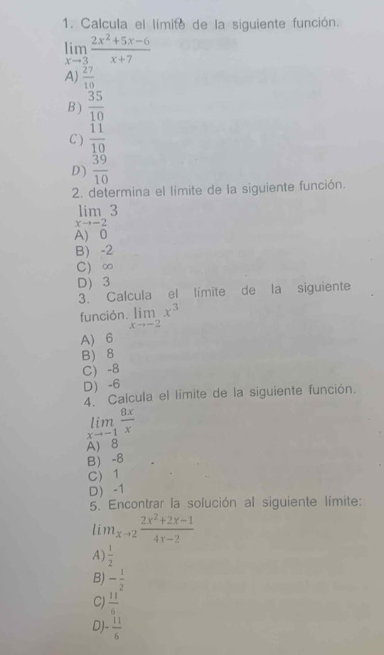 Calcula el límite de la siguiente función.
limlimits _xto 3 (2x^2+5x-6)/x+7 
A)  27/10 
B )  35/10 
C )  11/10 
D )  39/10 
2. determina el límite de la siguiente función.
limlimits _xto -23
A 0
B) -2
C) ∞
D 3
3. Calcula el límite de la siguiente
función. limlimits _xto -2x^3
A 6
B) 8
C -8
D -6
4. Calcula el límite de la siguiente función.
limlimits _xto -1 8x/x 
A) 8
B -8
C) 1
D) -1
5. Encontrar la solución al siguiente límite:
lim_xto 2 (2x^2+2x-1)/4x-2 
A)  1/2 
B) - 1/2 
C)  11/6 
D) - 11/6 