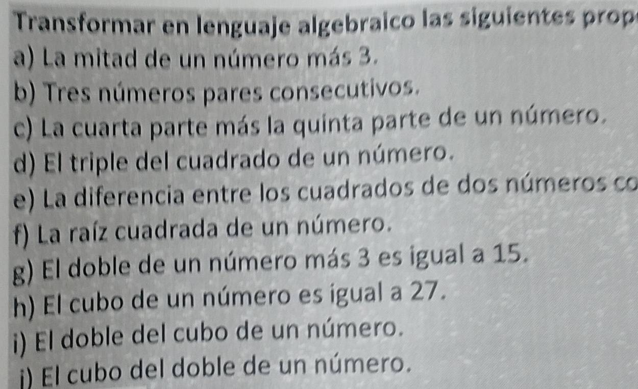 Transformar en lenguaje algebraico las siguientes prop 
a) La mitad de un número más 3. 
b) Tres números pares consecutivos. 
c) La cuarta parte más la quinta parte de un número. 
d) El triple del cuadrado de un número. 
e) La diferencia entre los cuadrados de dos números co 
f) La raíz cuadrada de un número. 
g) El doble de un número más 3 es igual a 15. 
h) El cubo de un número es igual a 27. 
i) El doble del cubo de un número. 
i) El cubo del doble de un número.