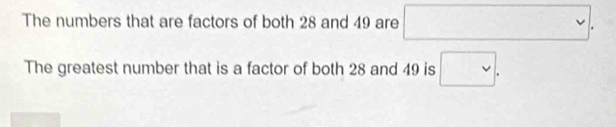 The numbers that are factors of both 28 and 49 are □. 
The greatest number that is a factor of both 28 and 49 is □.