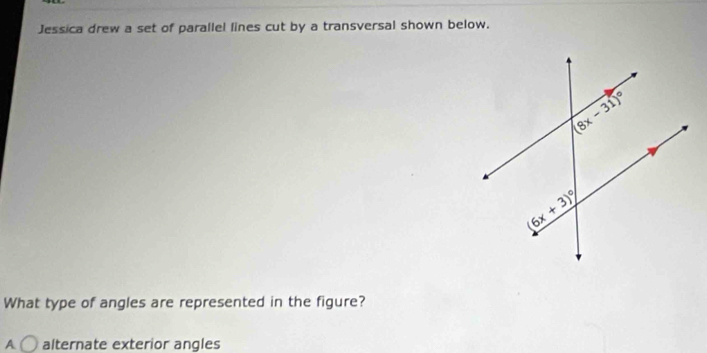 Jessica drew a set of parallel lines cut by a transversal shown below.
What type of angles are represented in the figure?
A alternate exterior angles