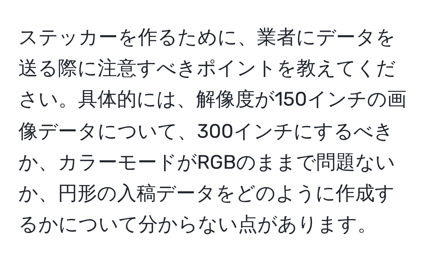 ステッカーを作るために、業者にデータを送る際に注意すべきポイントを教えてください。具体的には、解像度が150インチの画像データについて、300インチにするべきか、カラーモードがRGBのままで問題ないか、円形の入稿データをどのように作成するかについて分からない点があります。