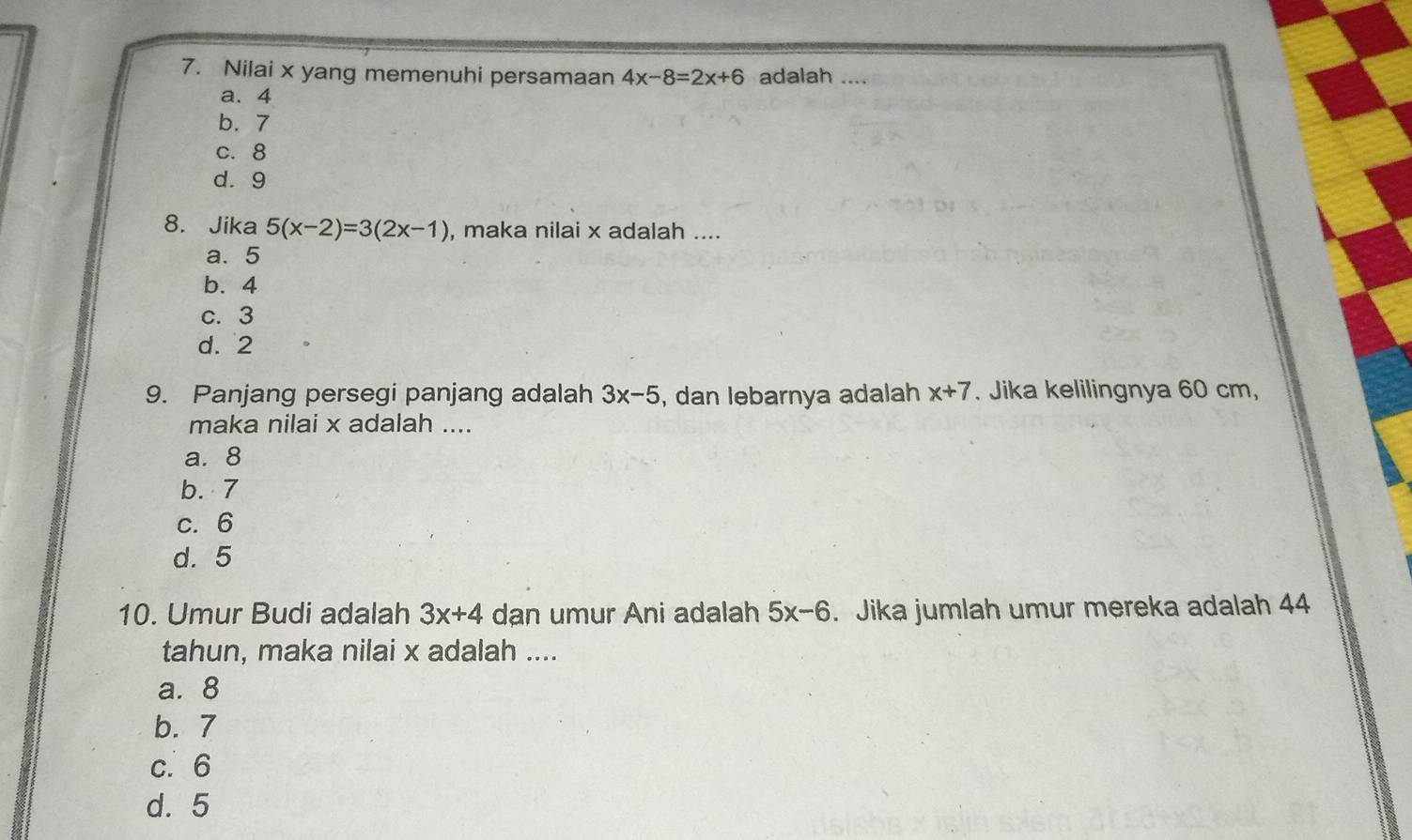 Nilai x yang memenuhi persamaan 4x-8=2x+6 adalah ....
a. 4
b. 7
c. 8
d. 9
8. Jika 5(x-2)=3(2x-1) , maka nilai x adalah ....
a. 5
b. 4
c. 3
d. 2
9. Panjang persegi panjang adalah 3x-5 , dan lebarnya adalah x+7. Jika kelilingnya 60 cm,
maka nilai x adalah ....
a. 8
b. 7
c. 6
d. 5
10. Umur Budi adalah 3x+4 dan umur Ani adalah 5x-6. Jika jumlah umur mereka adalah 44
tahun, maka nilai x adalah ....
a. 8
b. 7
c. 6
d. 5