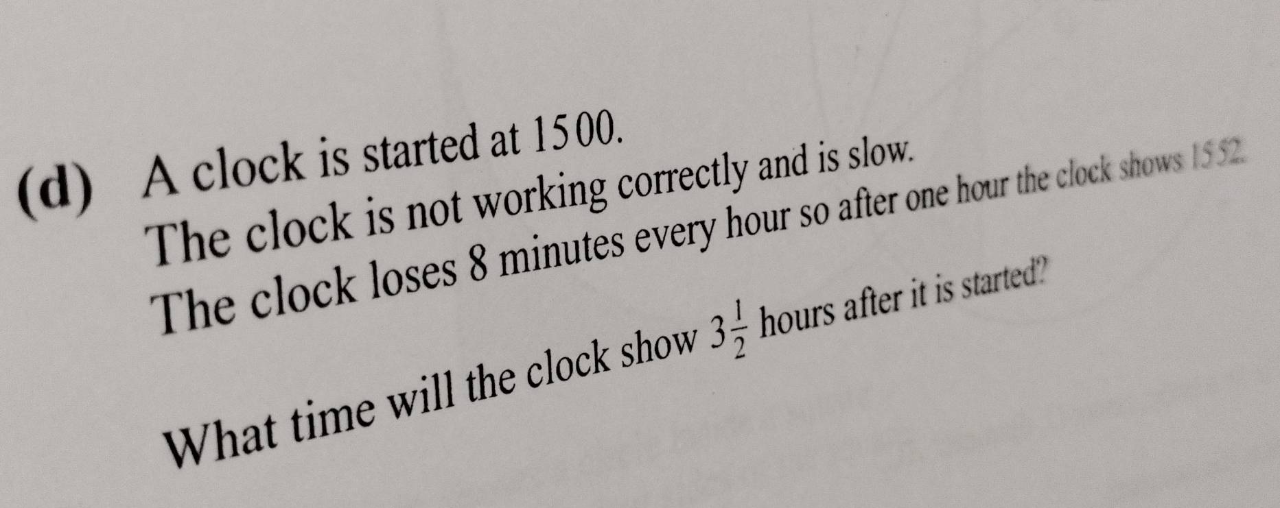 A clock is started at 15 00. 
The clock is not working correctly and is slow. 
The clock loses 8 minutes every hour so after one hour the clock shows 1552
What time will the clock show 3 1/2  hours after it is started?