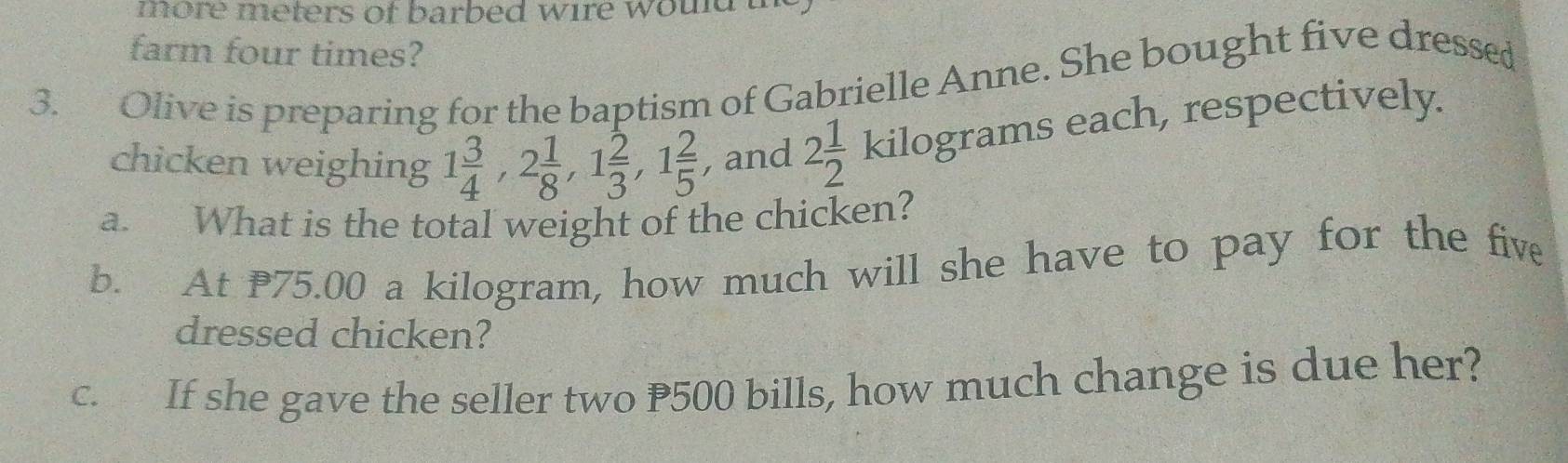 more meters of barbed wire would . 
farm four times? 
3. Olive is preparing for the baptism of Gabrielle Anne. She bought five dressed 
chicken weighing 1 3/4 , 2 1/8 , 1 2/3 , 1 2/5  , and 2 1/2 kilog ram ms each, respectively. 
a. What is the total weight of the chicken? 
b. At 75.00 a kilogram, how much will she have to pay for the five 
dressed chicken? 
c. If she gave the seller two P500 bills, how much change is due her?