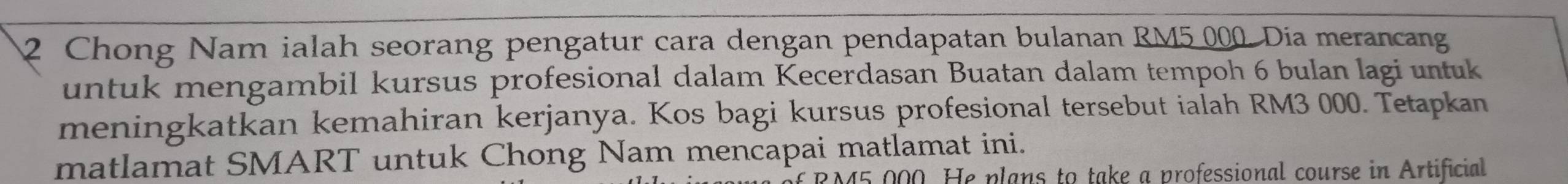 Chong Nam ialah seorang pengatur cara dengan pendapatan bulanan RM5 000. Dia merancang 
untuk mengambil kursus profesional dalam Kecerdasan Buatan dalam tempoh 6 bulan lagi untuk 
meningkatkan kemahiran kerjanya. Kos bagi kursus profesional tersebut ialah RM3 000. Tetapkan 
matlamat SMART untuk Chong Nam mencapai matlamat ini.
5,000. He plans to take a professional course in Artificial