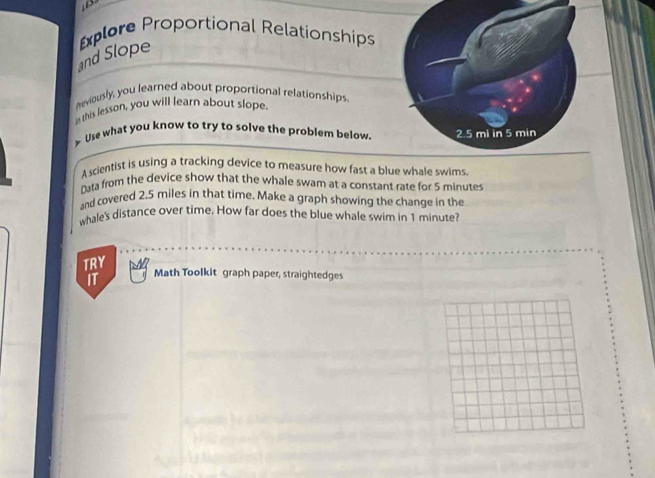 xplore Proportional Relationships 
and Slope 
Areviously, you learned about proportional relationships. 
this lesson, you will learn about slope. 
> Use what you know to try to solve the problem below. 
A scientist is using a tracking device to measure how fast a blue whale swims. 
Data from the device show that the whale swam at a constant rate for 5 minutes
and covered 2.5 miles in that time. Make a graph showing the change in the 
whale's distance over time. How far does the blue whale swim in 1 minute? 
TRY 
IT Math Toolkit graph paper, straightedges