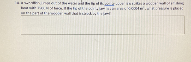 A swordfish jumps out of the water and the tip of its pointy upper jaw strikes a wooden wall of a fishing 
boat with 7500 N of force. If the tip of the pointy jaw has an area of 0.0004m^2 , what pressure is placed 
on the part of the wooden wall that is struck by the jaw?