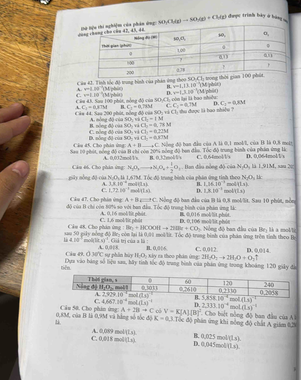 SO_2Cl_2(g)to SO_2(g)+Cl_2(g) được trình bày ở bảng s
d
Câu 42. Tỉnh tốc độ trung bình của phản ứng
B. v=1,13.10^(-3)
A. v=1.10^(-3) (M/phút) (M/phút)
D. v=1,3.10^(-3)
C. v=1.10^(-3) (M/phút) (M/phūt)
Câu 43. Sau 100 phút, nồng độ của SO_2Cl_2 còn lại là bao nhiêu:
A. C_2=0.87M B. C_2=0,78M C. C_2=0,7M D. C_2=0,8M
Câu 44. Sau 200 phút, nồng độ của SO_2 và Cl_2 thu được là bao nhiêu ?
A. nồng độ của SO_2 và Cl_2=1M
B. nồng độ của SO_2 và Cl_2=0,78M
C. nồng độ của SO_2 và Cl_2=0,22M
D. nồng độ của SO_2 và Cl_2=0,87M
Câu 45. Cho phản ứng: A+B _C. Nồng độ ban đầu của A là 0,1 mol/l, của B là 0,8 mol1
Sau 10 phút, nồng độ của B chỉ còn 20% nồng độ ban đầu. Tốc độ trung bình của phản ứng là:
A. 0,032mol/l/s. B. 0,32mol/l/s C. 0,64mol/l/s D. 0,064mol/l/s
Câu 46. Cho phản ứng: N_2O_5to N_2O_4+ 1/2 O_2. Ban đầu nồng độ của N_2O_5 là 1,91M, sau 20?
giây nồng độ của N_2O_5 là 1,67M. Tốc độ trung bình của phản ứng tính theo N_2O_5 là:
A. 3,8.10^(-4) nol/(1.s). B. 1,16.10^(-3) m _101/(1.5).
C. 1,72.10^(-3) mol/(1.s). D. 1,8.10^(-3) mo V(1.s)
Câu 47. Cho phản ứng: A+B= C C C. Nồng độ ban đầu của B là 0,8 mol/lit. Sau 10 phút, nồng
độ của B chỉ còn 80% so với ban đầu. Tốc độ trung bình của phản ứng là:
A. 0,16 mol/lit.phút. B. 0,016 mol/lit.phút.
C. 1,6 mol/lit.phút D. 0,106 mol/lit.phút
Câu 48. Cho phản ứng : Br_2+HCOOHto 2HBr+CO_2 Nồng độ ban đầu của Br_2 là a mol/lit
sau 50 giây nồng độ Br₂ còn lại là 0,01 mol/lít. Tốc độ trung bình của phản ứng trên tính theo Bị
là 4.10^(-5) r nol(lit.s)^-1. Giá trị của a là :
A. 0,018. B. 0,016. C. 0,012. D. 0,014.
Câu 49. Ở 30°C sự phân hủy H_2O_2 xảy ra theo phản ứng: 2H_2O_2to 2H_2O+O_2uparrow
Dựa vào bảng số liệu sau, hãy tính tốc độ trung bình của phản ứng trong khoảng 120 giây đầu
tiên.
C. 4,667.10^(-4) mo 1.(1.s)^-1 D. 2,333.10^(-4)mol.(1.s)^-1
Câu 50. Cho phản ứng: A+2Bto C có V=K[A].[B]^2 *. Cho biết nồng độ ban đầu của A
0,8M, của B là 0,9M và hằng số tốc độ K=0.3 3. Tốc độ phản ứng khi nồng độ chất A giảm 0,2N
là.
A. 0, 089mol/(LS).
B. 0,025mol/(1.s).
C. 0,018 mol/(l.s). D. 0,045mo V(1.s).