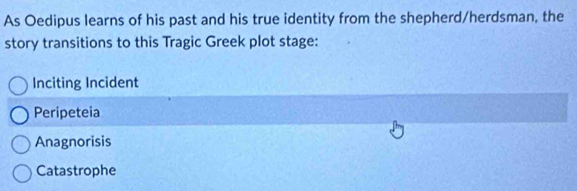 As Oedipus learns of his past and his true identity from the shepherd/herdsman, the
story transitions to this Tragic Greek plot stage:
Inciting Incident
Peripeteia
Anagnorisis
Catastrophe