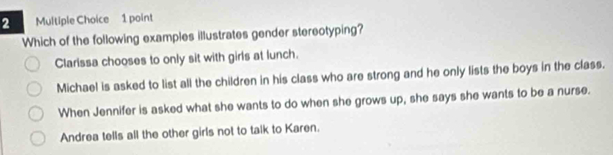 Which of the following examples illustrates gender stereotyping?
Clarissa chooses to only sit with girls at lunch.
Michael is asked to list all the children in his class who are strong and he only lists the boys in the class.
When Jennifer is asked what she wants to do when she grows up, she says she wants to be a nurse.
Andrea tells all the other girls not to talk to Karen.