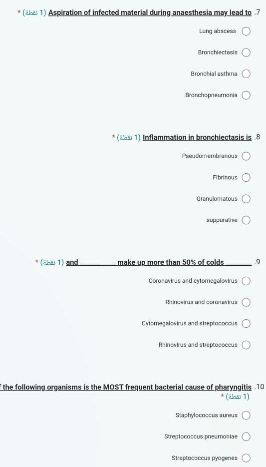 ( 1) Aspiration of infected material during anaesthesia may lead to . 7
Lung abscess
Bronchiectasis
Bronchial asthma
Bronchopneumonia
* (äレа; 1) Inflammation in bronchiectasis is .8
Pseudomembranous
Fibrinous
Granulomatous
suppurative
(äaä 1) and _make up more than 50% of colds _.9
Coronavirus and cytomegalovirus
Rhinovirus and coronavirus
Cytomegalovirus and streptococcus
Rhinovirus and streptococcus
f the following organisms is the MOST frequent bacterial cause of pharyngitis .10
(äbäi 1)
Staphylococcus aureus
Streptococcus pneumoniae
Streptococcus pyogenes