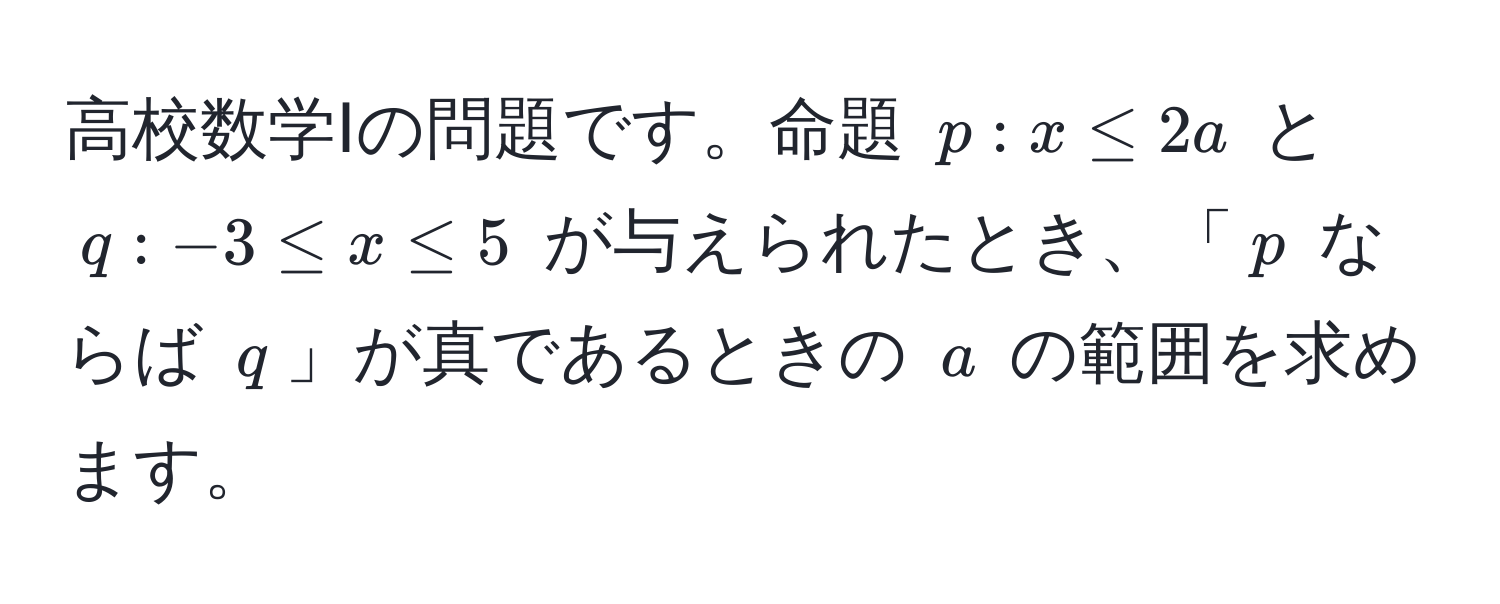 高校数学Ⅰの問題です。命題 $p: x ≤ 2a$ と $q: -3 ≤ x ≤ 5$ が与えられたとき、「$p$ ならば $q$」が真であるときの $a$ の範囲を求めます。