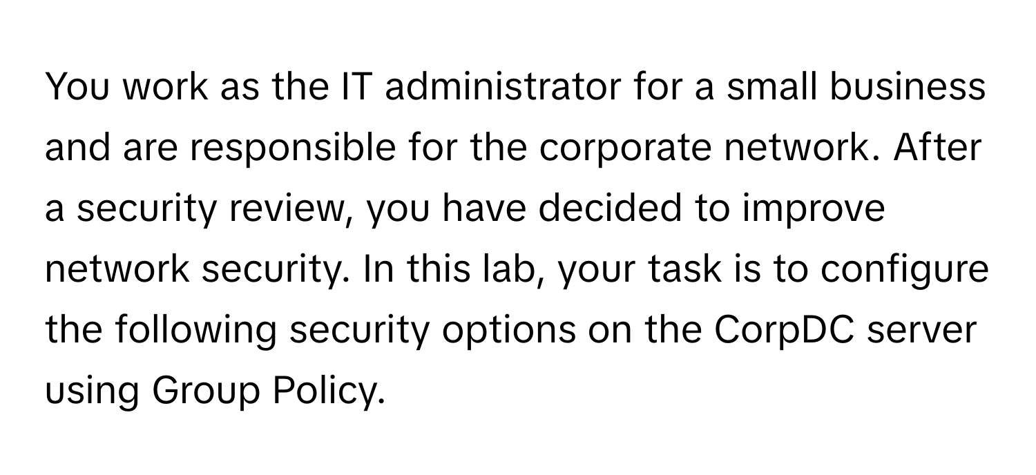 You work as the IT administrator for a small business and are responsible for the corporate network. After a security review, you have decided to improve network security. In this lab, your task is to configure the following security options on the CorpDC server using Group Policy.