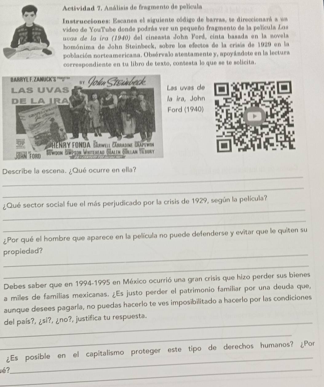 Actividad 7. Análisis de fragmento de película 
Instrucciones: Escanea el siguiente código de barras, te direccionará a un 
video de YouTube donde podrás ver un pequeño fragmento de la película Los 
uvas de lɑ irɑ (1940) del cineasta John Ford, cinta basada en la novela 
homónima de John Steinbeck, sobre los efectos de la crisis de 1929 en la 
población norteamericana. Obsérvalo atentamente y, apoyándote en la lectura 
correspondiente en tu libro de texto, contesta lo que se te solicita. 
vas de 
a, John 
(1940) 
_ 
Describe la escena. ¿Qué ocurre en ella? 
_ 
_ 
¿Qué sector social fue el más perjudicado por la crisis de 1929, según la película? 
_ 
¿Por qué el hombre que aparece en la película no puede defenderse y evitar que le quiten su 
propiedad? 
_ 
Debes saber que en 1994-1995 en México ocurrió una gran crisis que hizo perder sus bienes 
a miles de familias mexicanas. ¿Es justo perder el patrimonio familiar por una deuda que, 
aunque desees pagarla, no puedas hacerlo te ves imposibilitado a hacerlo por las condiciones 
_del país?, ¿si?, ¿no?, justifica tu respuesta. 
_ 
¿Es posible en el capitalismo proteger este tipo de derechos humanos? ¿Por 
é?_ 
_