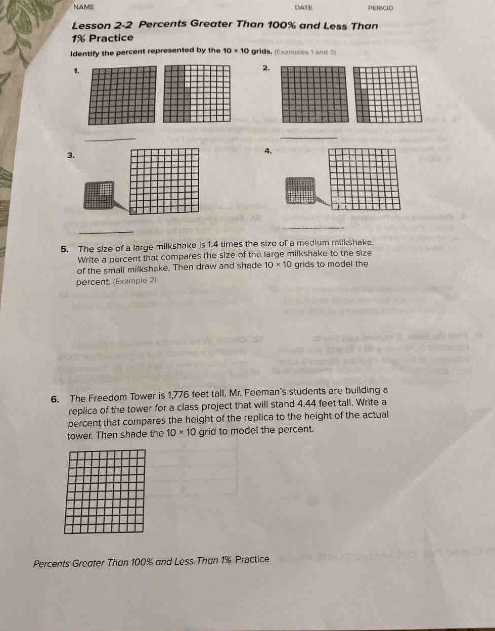 NAME DATE PEROD 
Lesson 2-2 Percents Greater Than 100% and Less Than
1% Practice 
Identify the percent represented by the 10* 10 grids, (Examples 1 and 3) 
1. 
2. 
_ 
_ 
3. 
_ 
_ 
5. The size of a large milkshake is 1.4 times the size of a medium milkshake. 
Write a percent that compares the size of the large milkshake to the size 
of the small milkshake. Then draw and shade 10* 10 grids to model the 
percent. (Example 2) 
6. The Freedom Tower is 1,776 feet tall. Mr. Feeman's students are building a 
replica of the tower for a class project that will stand 4.44 feet tall. Write a 
percent that compares the height of the replica to the height of the actual 
tower. Then shade the 10* 10 grid to model the percent. 
Percents Greater Than 100% and Less Than 1% Prectice