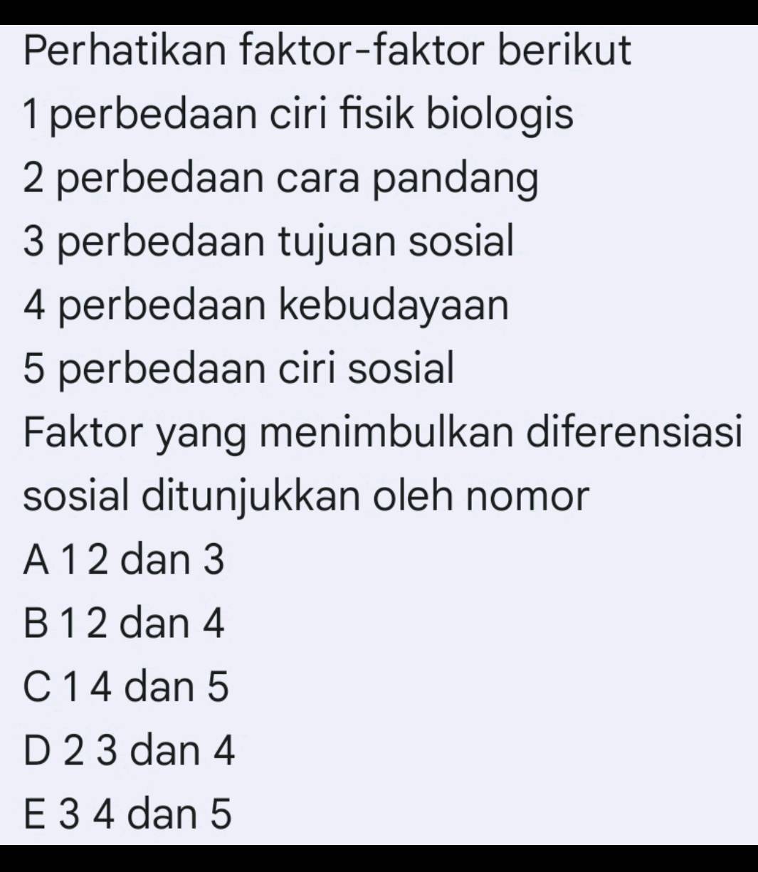 Perhatikan faktor-faktor berikut
1 perbedaan ciri fisik biologis
2 perbedaan cara pandang
3 perbedaan tujuan sosial
4 perbedaan kebudayaan
5 perbedaan ciri sosial
Faktor yang menimbulkan diferensiasi
sosial ditunjukkan oleh nomor
A 1 2 dan 3
B 1 2 dan 4
C 1 4 dan 5
D 2 3 dan 4
E 3 4 dan 5