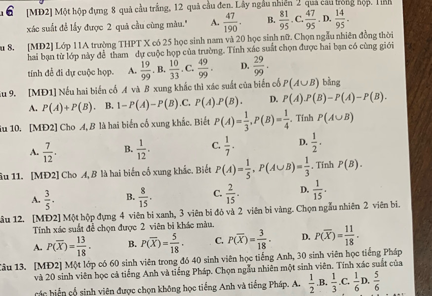 [MĐ2] Một hộp đựng 8 quả cầu trắng, 12 quả cầu đen. Lây ngâu nhiên 2 quả cầu trong họp. Tnh
xác suất đề lấy được 2 quả cầu cùng màu.'' A.  47/190 . B.  81/95 . C.  47/95 . D.  14/95 .
u 8. [MĐ2] Lớp 11A trường THPT X có 25 học sinh nam và 20 học sinh nữ. Chọn ngẫu nhiên đồng thời
hai bạn từ lớp này để tham dự cuộc họp của trường. Tính xác suất chọn được hai bạn có cùng giới
tính để đi dự cuộc họp. A.  19/99 . B.  10/33 . C.  49/99 . D.  29/99 .
su 9. [MĐ1] Nếu hai biến cố A và B xung khắc thì xác suất của biến cố P(A∪ B) bàng
A. P(A)+P(B) B. 1-P(A)-P(B) .C. P(A).P(B). D. P(A).P(B)-P(A)-P(B).
iu 10. [MĐ2] Cho A, B là hai biến cố xung khắc. Biết P(A)= 1/3 ,P(B)= 1/4 . Tính P(A∪ B)
D.
B.
A.  7/12 .  1/12 .
C.  1/7 .  1/2 .
âu 11. [MĐ2] Cho A, B là hai biến cố xung khắc. Biết P(A)= 1/5 ,P(A∪ B)= 1/3 . Tính P(B).
B.
A.  3/5 .  8/15 .
D.
C.  2/15 .  1/15 .
âu 12. [MĐ2] Một hộp đựng 4 viên bi xanh, 3 viên bi đỏ và 2 viên bi vàng. Chọn ngẫu nhiên 2 viên bi.
Tính xác suất để chọn được 2 viên bi khác màu.
A. P(overline X)= 13/18 . B. P(overline X)= 5/18 . C. P(overline X)= 3/18 . D. P(overline X)= 11/18 .
Câu 13. [MĐ2] Một lớp có 60 sinh viên trong đó 40 sinh viên học tiếng Anh, 30 sinh viên học tiếng Pháp
và 20 sinh viên học cả tiếng Anh và tiếng Pháp. Chọn ngẫu nhiên một sinh viên. Tính xác suất của
các biến cố sinh viên được chọn không học tiếng Anh và tiếng Pháp. A.  1/2 .B. 1/3 .C. 1/6 D. 5/6 