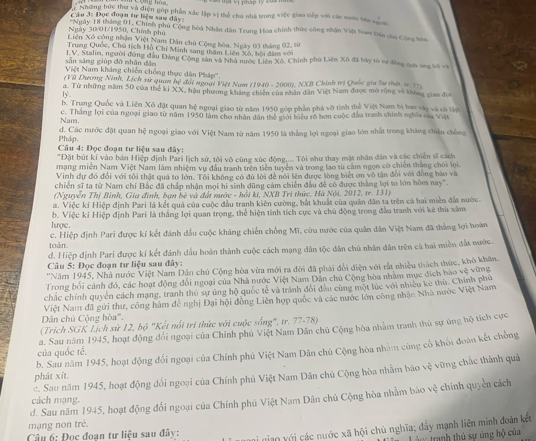 # Cộng hoa. Vào đị Vị pháp tý của nước
d. Những bức thư và điện góp phần xác lập vị thế chú nhà trong việc giao tiếp với các nước bên ngoài
Câu 3: Đọc đoạn tư liệu sau đây:
'Ngày 18 tháng 01, Chính phủ Cộng hòà Nhân dân Trung Hoa chính thức công nhận Việt Nam Dân chủ Cộng bòa
Ngày 30/01/1950, Chính phủ
Liên Xô cộng nhận Việt Nam Dân chủ Cộng hòa. Ngày 03 tháng 02, từ
Trung Quốc, Chủ tịch Hồ Chí Minh sang thăm Liên Xô, hội đàm với
I.V. Stalin, người đứng đầu Đảng Cộng sản và Nhà nước Liên Xô. Chính phủ Liên Xô đã bày tò sự đồng tình ứng hộ và
sẵn sàng giúp đỡ nhân dân
Việt Nam kháng chiến chống thực dân Pháp'.
(Vũ Dương Ninh, Lịch sử quan hệ đổi ngoại Việt Nam (1940 - 2000), NXB Chính trị Quốc gia Sư thật. v. 77).
a. Từ những năm 50 của thế ki XX, hậu phương kháng chiên của nhân dân Việt Nam được mở rộng về không gian địa
lý.
b. Trung Quốc và Liên Xô đặt quan hệ ngoại giao từ năm 1950 góp phần phá vỡ tình thế Việt Nam bị bao vây và cô lập.
c. Thắng lợi của ngoại giao từ năm 1950 làm cho nhân dân thể giới hiều rõ hơn cuộc đấu tranh chính nghĩa của Việt
Nam.
d. Các nước đặt quan hệ ngoại giao với Việt Nam từ năm 1950 là thắng lợi ngoại giao lớn nhất trong kháng chiến chống
Pháp.
Câu 4: Đọc đoạn tư liệu sau đây:
"Đặt bút kí vào bản Hiệp định Pari lịch sử, tôi vô cùng xúc động,... Tôi như thay mặt nhân dân và các chiến sĩ cách
mạng miền Nam Việt Nam làm nhiệm vụ đầu tranh trên tiên tuyến và trong lao tù cảm ngọn cờ chiến thắng chói lọi.
Vinh dự đó đối với tôi thật quá to lớn. Tôi không có đủ lời đề nói lên được lòng biết ơn vô tận đổi với đồng bảo và
chiến sĩ ta từ Nam chí Bắc đã chấp nhận mọi hi sinh dũng cảm chiến đấu để có được thắng lợi to lớn hôm nay".
(Nguyễn Thị Bình, Gia đình, bạn bè và đất nước - hồi ki, NXB Tri thức, Hà Nội, 2012, tr. 131)
a. Việc kí Hiệp định Pari là kết quả của cuộc đầu tranh kiên cường, bắt khuất của quân dân ta trên cả hai miền đắt nước.
b. Việc kí Hiệp định Pari là thắng lợi quan trọng, thể hiện tính tích cực và chủ động trong đầu tranh với kẻ thù xâm
lược.
c. Hiệp định Pari được kí kết đánh dấu cuộc kháng chiến chống Mĩ, cứu nước của quân dân Việt Nam đã thắng lợi hoàn
toàn.
d. Hiệp định Pari được kí kết đánh dấu hoàn thành cuộc cách mạng dân tộc dân chủ nhân dân trên cà hai miền đắt nước.
Câu 5: Đọc đoạn tư liệu sau đây:
''Năm 1945, Nhà nước Việt Nam Dận chủ Cộng hòa vừa mới ra đời đã phải đối diện với rất nhiều thách thức, khó khăn.
Trong bối cảnh đó, các hoạt động đối ngoại của Nhà nước Việt Nam Dân chủ Cộng hòa nhăm mục đích bảo vệ vững
chắc chính quyền cách mạng, tranh thủ sự ủng hộ quốc tế và tránh đối đầu cùng một lúc với nhiều kẻ thù. Chính phủ
Việt Nam đã gửi thư, công hàm đề nghị Đại hội đồng Liên hợp quốc và các nước lớn công nhận Nhà nước Việt Nam
Dân chủ Cộng hòa".
(Trich SGK Lịch sử 12, bộ "Kết nổi tri thức với cuộc sống", tr. 77-78)
a. Sau năm 1945, hoạt động đối ngoại của Chính phủ Việt Nam Dân chủ Cộng hòa nhằm tranh thủ sự ủng hộ tích cực
b. Sau năm 1945, hoạt động đối ngoại của Chính phủ Việt Nam Dân chủ Cộng hòa nhằm củng cố khối đoàn kết chống
của quốc tế.
c. Sau năm 1945, hoạt động đổi ngoại của Chính phủ Việt Nam Dân chủ Cộng hòa nhằm bảo vệ vững chắc thành quả
phát xít.
d. Sau năm 1945, hoạt động đối ngoại của Chính phủ Việt Nam Dân chủ Cộng hòa nhằm bảo vệ chính quyền cách
cách mạng.
mạng non trẻ.
Cầu 6: Đọc đoan tư liệu sau đây:
i niao với các nước xã hội chủ nghĩa; đầy mạnh liên minh đoàn kết
: tranh thủ sự ủng hộ của