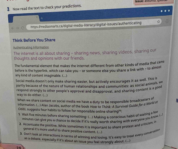 Issue: ass u n to, qu es ta o 
3 Now read the text to check your predictions. 
+ 
https:/mediasmarts.ca/digital-media-literacy/digital-issues/authenticating 
Think Before You Share 
Authenticating Information 
The internet is all about sharing - sharing news, sharing videos, sharing our 
thoughts and opinions with our friends. 
The fundamental element that makes the internet different from other kinds of media that came 
before is the hyperlink, which can take you - or someone else you share a link with - to almost 
any kind of content imaginable. (...) 
Social media doesn't only make sharing easier, but actively encourages it as well. This is 
partly because of the nature of human relationships and communities: as social animals, we 
respond strongly to other people's approval and disapproval, and sharing content is a good 
way to do either. (...) 
When we share content on social media we have a duty to be responsible broadcasters of 8
information. (...) Alan Jacobs, author of the book How to Think: A Survival Guide for a World at 
Odds, suggests four habits to follow for responsible online sharing: 
1. Wait five minutes before sharing something: (...) Making a conscious habit of waiting a few
minutes can give you a chance to decide if it's really worth sharing with everyone you know. (....) 
2. Accentuate the positive. While sometimes it is important to share protest and criticism, in 
general it's more useful to share positive content. (...) 
3. Don't look at interactions in terms of winning and losing. It's easy to treat every conversation 
as a debate, especially if it’s about an issue you feel strongly about. (.... 
74