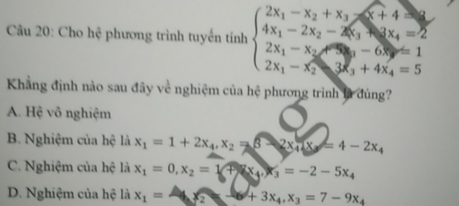 Cho hệ phương trình tuyến tính beginarrayl 2x_1-x_2+x_3≤slant x_4=2 4x_1-2x_2-4x_3+3x_4=2 2x_1-x_2≤slant 3x_3+4x_4=5endarray.
Khẳng định nào sau đây về nghiệm của hệ phương trình là đúng?
A. Hệ vô nghiệm
B. Nghiệm của hệ là x_1=1+2x_4, x_2=3-2x_4, x_3=4-2x_4
C. Nghiệm của hệ là x_1=0, x_2=1+2x_4, x_3=-2-5x_4
D. Nghiệm của hệ là x_1=-9x_2+3x_4, x_3=7-9x_4