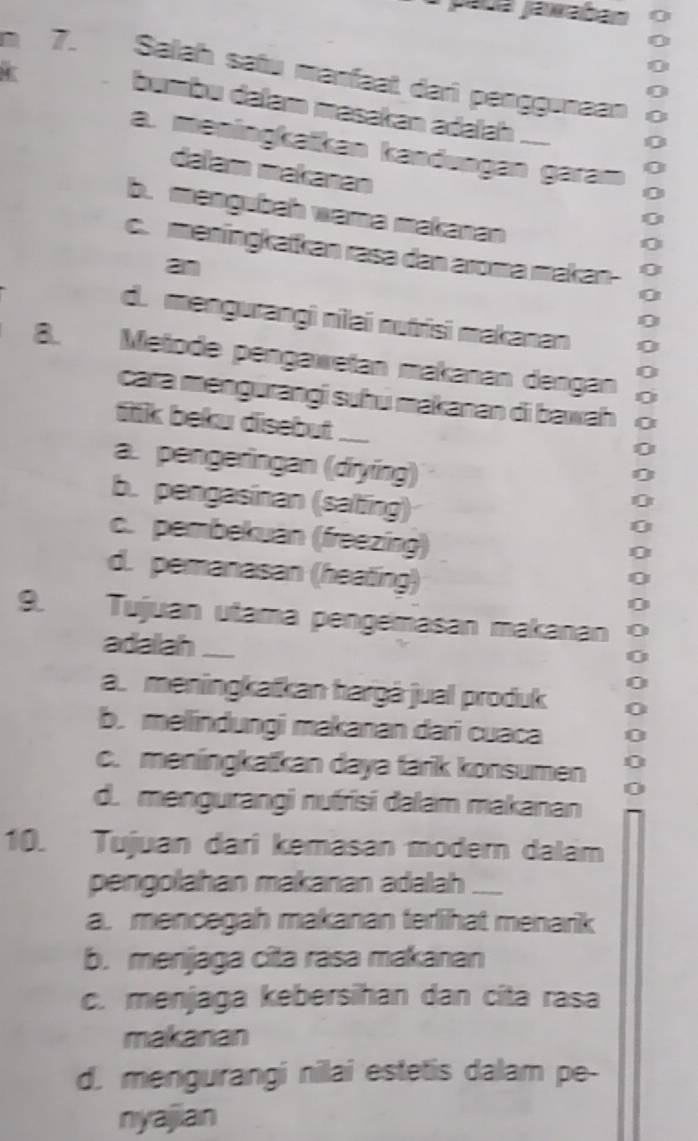 pauá jáwaban
7. Salah satu manfaat dari penggunaan
bumbu dəłam masakan adəïah_
a. meningkaïkan kandungän garam
dalam makanan
b. mangubah wama makanan
c. meningkatkan rasa dan aroma makan-
a
d. mengurangi nilai nutrisi makanan
8. Metode pengawetan makanán dengán
cara məngurangi suhu makanan di bawah 
fik beku disebut_
a. pengeringan (drying)
b. pengasinan (salting)
c. pembekuan (freezing)
d. pemanasan (heating)
9. Tujuan utama pengémasan makanan
adalah_
a. meningkatkan hargà jual produk
b. melindungi makanan dari cuaca
c. meningkatkan daya tarik konsumen
d. mengurangi nufrisi dalam makanan
10. Tujuan dari kemasan modern dalam
pengolahan makanan adalah_
a. mencegah makanan terlihat menarik
b. menjaga cita rasa makanan
c. menjaga kebersihan dan cita rasa
makanan
d. mengurangi nilai estetis dalam pe-
nyajian