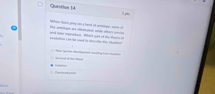 When lions prey on a herd of antelope, some of
the antelope are eliminated, while others survive
and later reproduce. Which part of the theory of
ts
evolution can be used to describe this situation?
S
New species development resulting from mutation
Survival of the fittest
Isolation
Overproduction
tions
me Pace